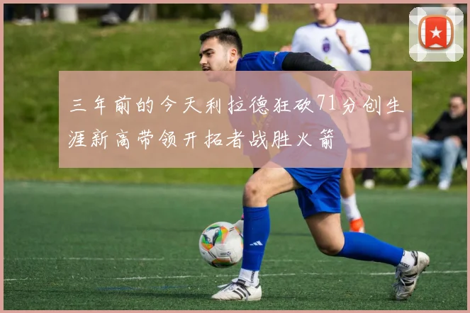 三年前的今天利拉德狂砍71分创生涯新高带领开拓者战胜火箭