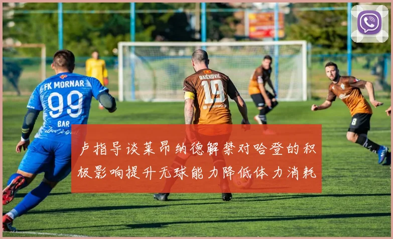 卢指导谈莱昂纳德解禁对哈登的积极影响提升无球能力降低体力消耗