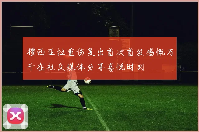 穆西亚拉重伤复出首次首发感慨万千在社交媒体分享喜悦时刻