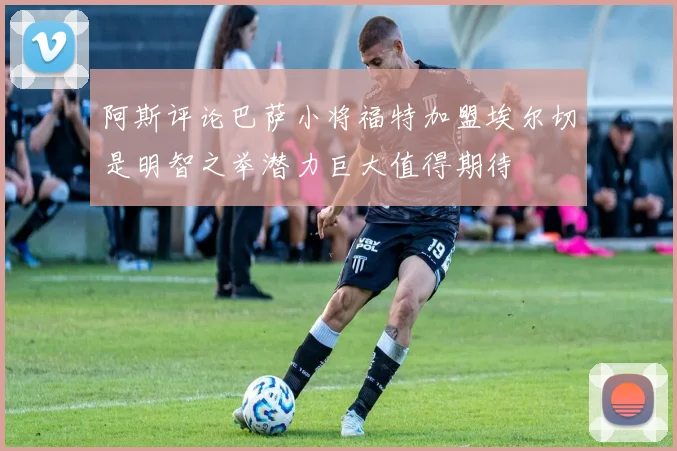 阿斯评论巴萨小将福特加盟埃尔切是明智之举潜力巨大值得期待