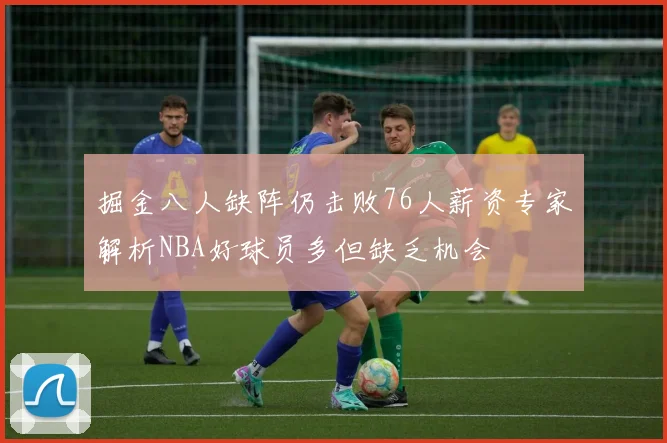 掘金八人缺阵仍击败76人薪资专家解析NBA好球员多但缺乏机会