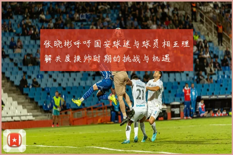张晓彬呼吁国安球迷与球员相互理解共度换帅时期的挑战与机遇
