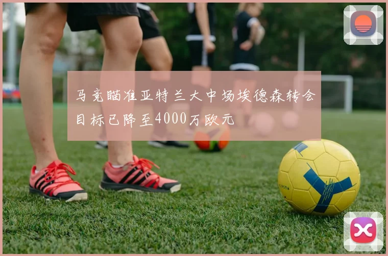 马竞瞄准亚特兰大中场埃德森转会目标已降至4000万欧元
