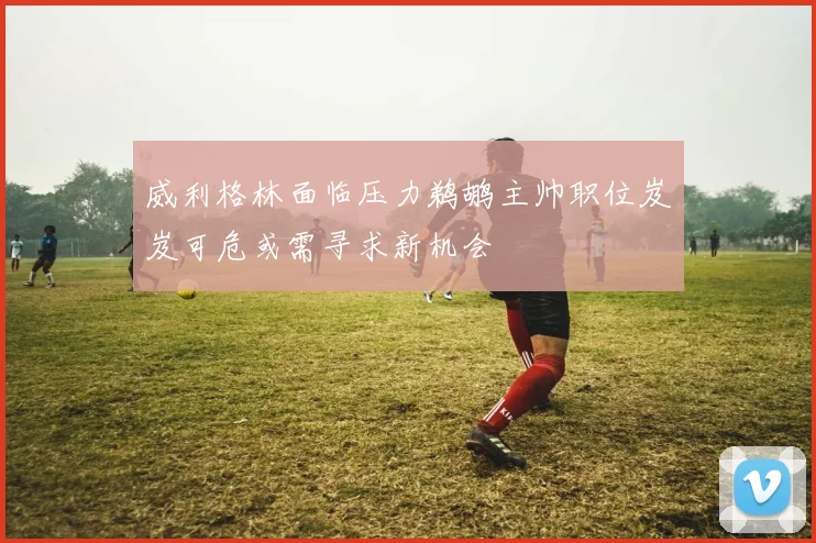 威利格林面临压力鹈鹕主帅职位岌岌可危或需寻求新机会
