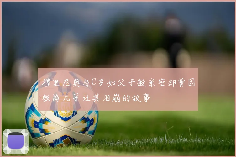 穆里尼奥与C罗如父子般亲密却曾因教诲几乎让其泪崩的故事