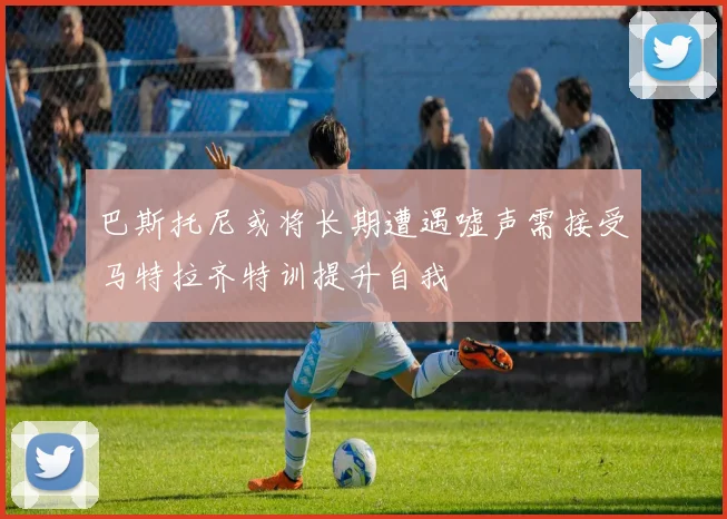 巴斯托尼或将长期遭遇嘘声需接受马特拉齐特训提升自我