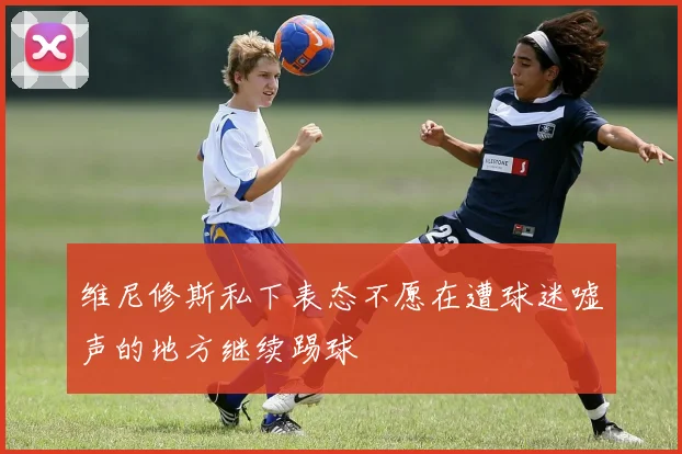 维尼修斯私下表态不愿在遭球迷嘘声的地方继续踢球