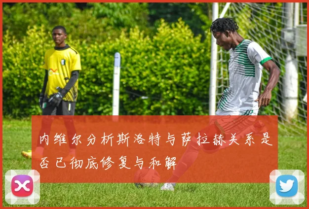 内维尔分析斯洛特与萨拉赫关系是否已彻底修复与和解