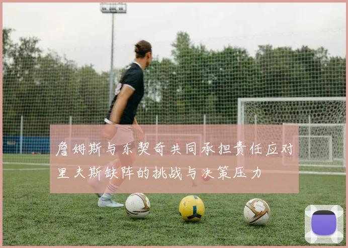 詹姆斯与东契奇共同承担责任应对里夫斯缺阵的挑战与决策压力
