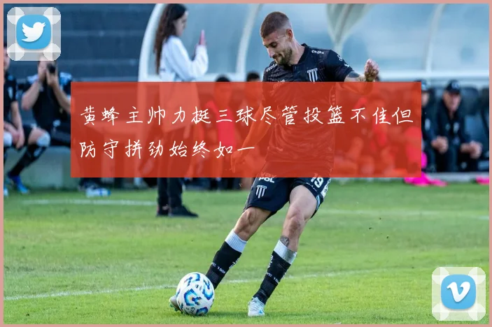 黄蜂主帅力挺三球尽管投篮不佳但防守拼劲始终如一